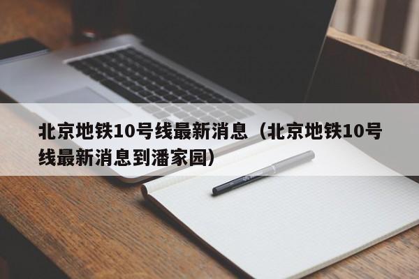 北京地铁10号线最新消息（北京地铁10号线最新消息到潘家园）