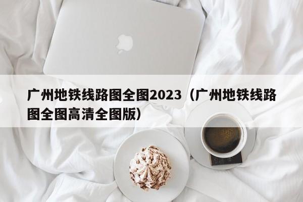 广州地铁线路图全图2023（广州地铁线路图全图高清全图版）