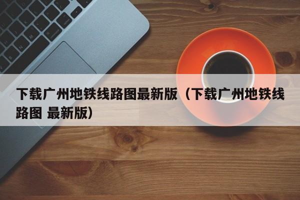 下载广州地铁线路图最新版（下载广州地铁线路图 最新版）