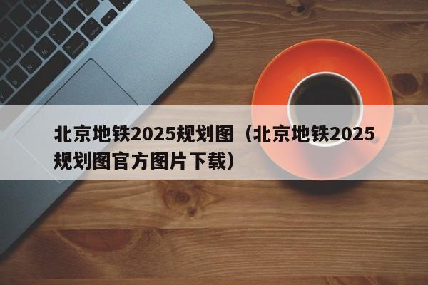 北京地铁2025规划图（北京地铁2025规划图官方图片下载）  第1张