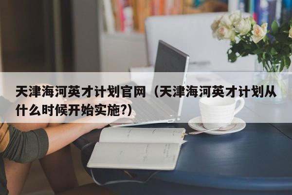 天津海河英才计划官网（天津海河英才计划从什么时候开始实施?）