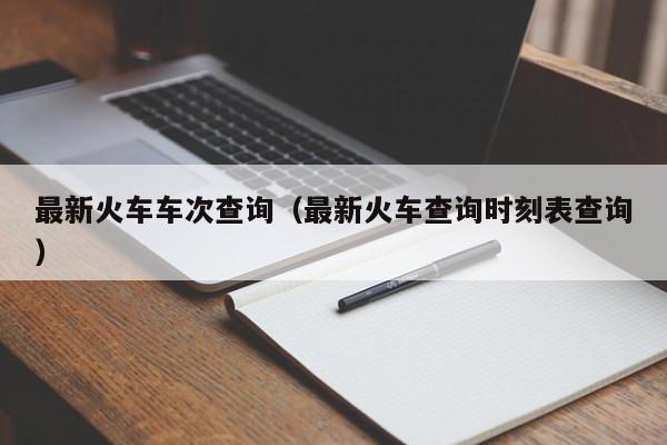 最新火车车次查询（最新火车查询时刻表查询）