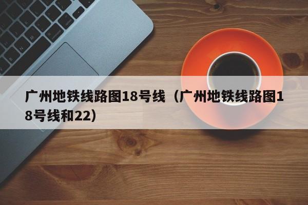 广州地铁线路图18号线（广州地铁线路图18号线和22）