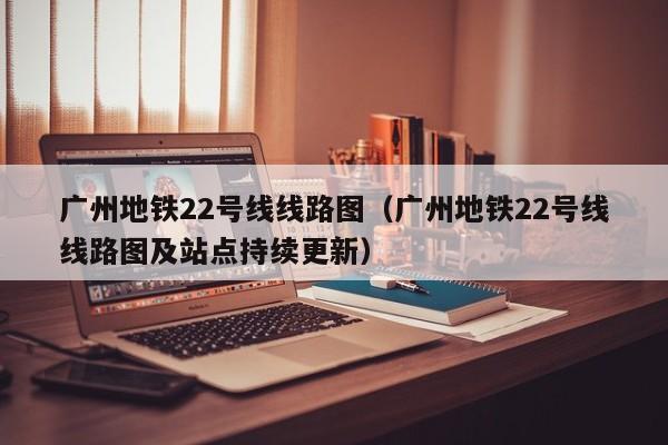 广州地铁22号线线路图（广州地铁22号线线路图及站点持续更新）