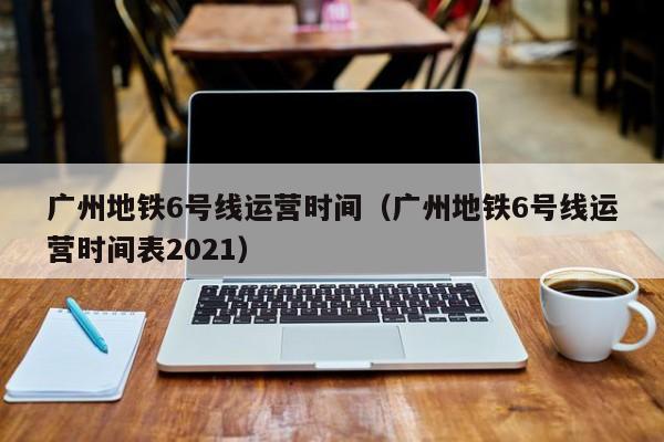 广州地铁6号线运营时间（广州地铁6号线运营时间表2021）