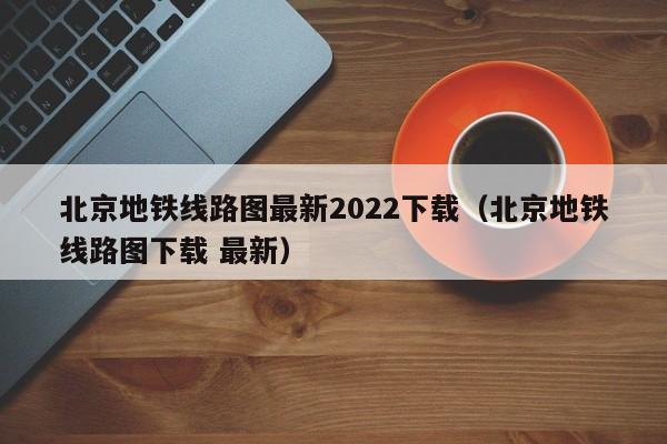 北京地铁线路图最新2022下载（北京地铁线路图下载 最新）