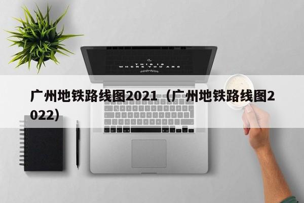 广州地铁路线图2021（广州地铁路线图2022）