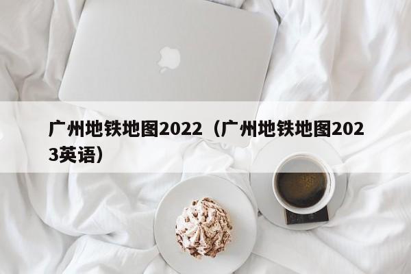 广州地铁地图2022（广州地铁地图2023英语）