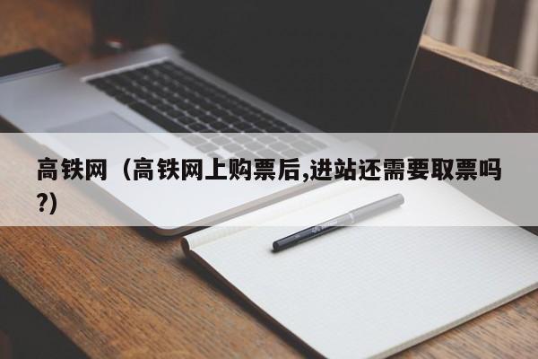 高铁网（高铁网上购票后,进站还需要取票吗?）