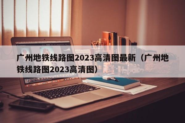 广州地铁线路图2023高清图最新（广州地铁线路图2023高清图）