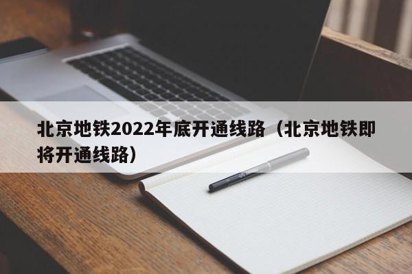 北京地铁2022年底开通线路（北京地铁即将开通线路）