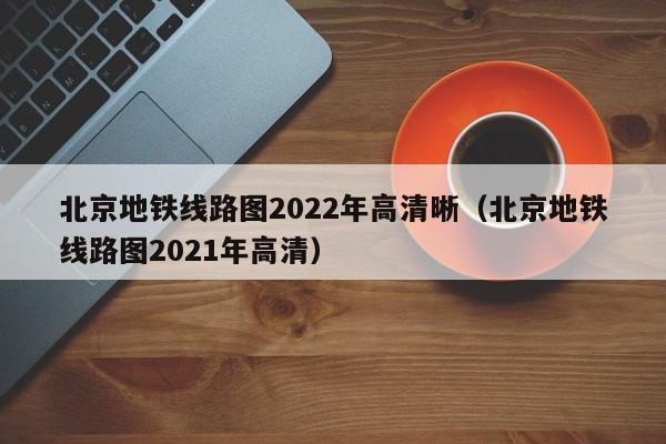 北京地铁线路图2022年高清晰（北京地铁线路图2021年高清）