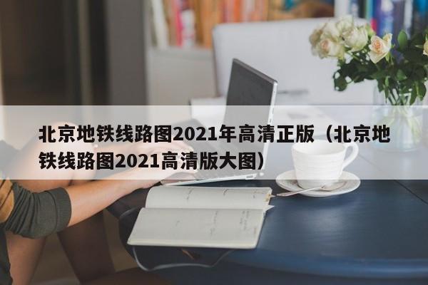 北京地铁线路图2021年高清正版（北京地铁线路图2021高清版大图）