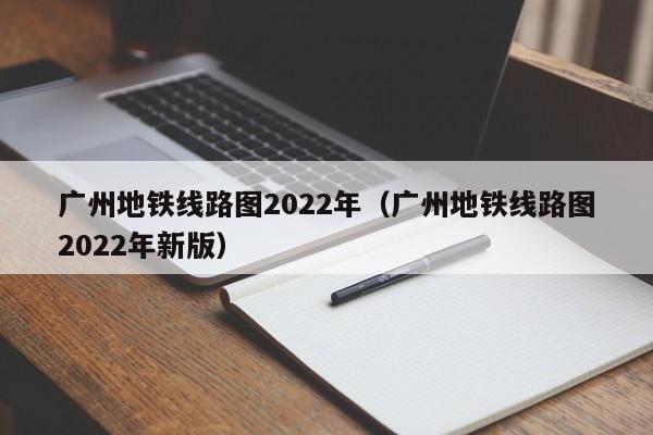 广州地铁线路图2022年（广州地铁线路图2022年新版）