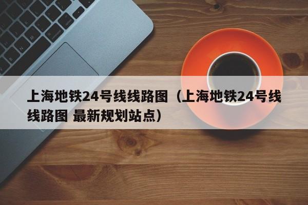 上海地铁24号线线路图（上海地铁24号线线路图 最新规划站点）