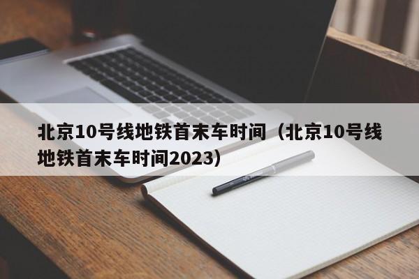 北京10号线地铁首末车时间（北京10号线地铁首末车时间2023）