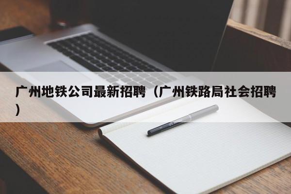 广州地铁公司最新招聘（广州铁路局社会招聘）