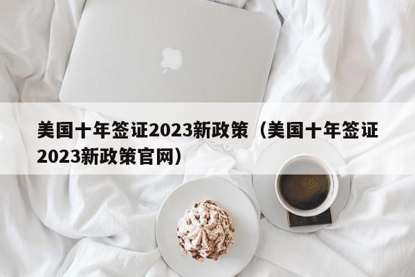 美国十年签证2023新政策（美国十年签证2023新政策官网）