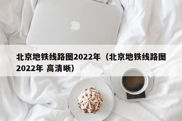 北京地铁线路图2022年（北京地铁线路图2022年 高清晰）