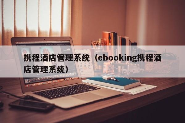 携程酒店管理系统（ebooking携程酒店管理系统）