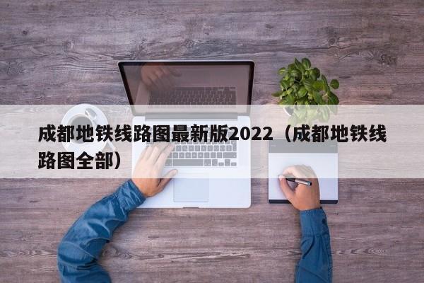 成都地铁线路图最新版2022（成都地铁线路图全部）