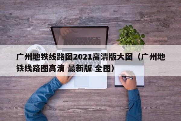 广州地铁线路图2021高清版大图（广州地铁线路图高清 最新版 全图）