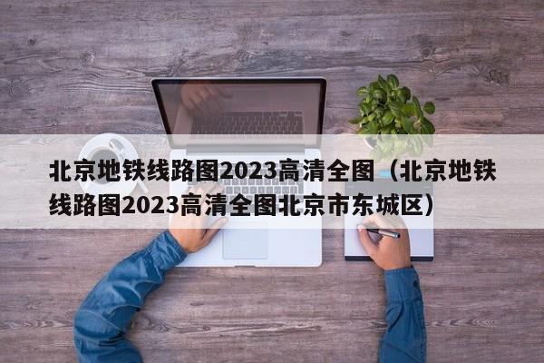 北京地铁线路图2023高清全图（北京地铁线路图2023高清全图北京市东城区）