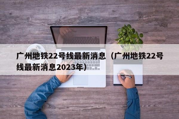 广州地铁22号线最新消息（广州地铁22号线最新消息2023年）