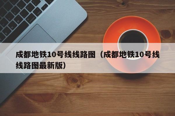 成都地铁10号线线路图（成都地铁10号线线路图最新版）