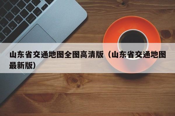 山东省交通地图全图高清版（山东省交通地图最新版）