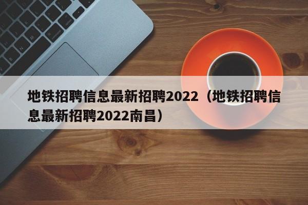 地铁招聘信息最新招聘2022（地铁招聘信息最新招聘2022南昌）  第1张