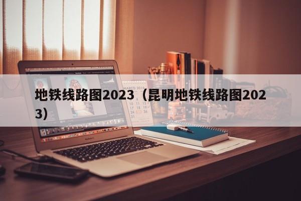 地铁线路图2023（昆明地铁线路图2023）