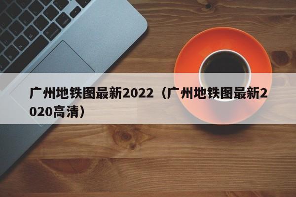 广州地铁图最新2022（广州地铁图最新2020高清）