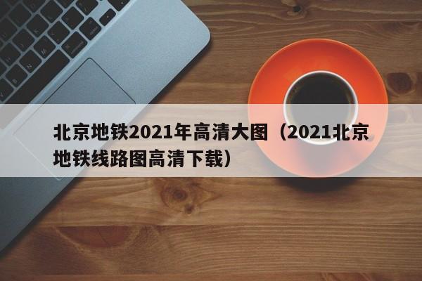 北京地铁2021年高清大图（2021北京地铁线路图高清下载）