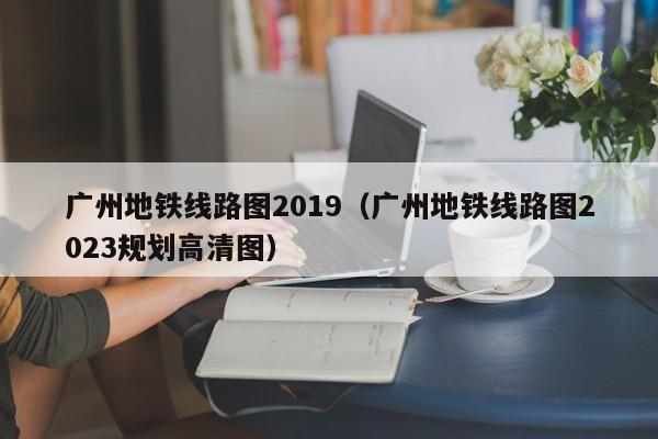 广州地铁线路图2019（广州地铁线路图2023规划高清图）