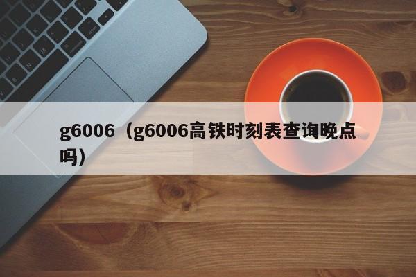 g6006（g6006高铁时刻表查询晚点吗）  第1张