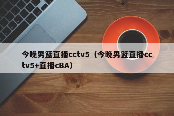 今晚男篮直播cctv5（今晚男篮直播cctv5+直播cBA）