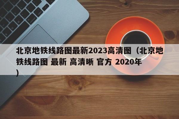 北京地铁线路图最新2023高清图（北京地铁线路图 最新 高清晰 官方 2020年）