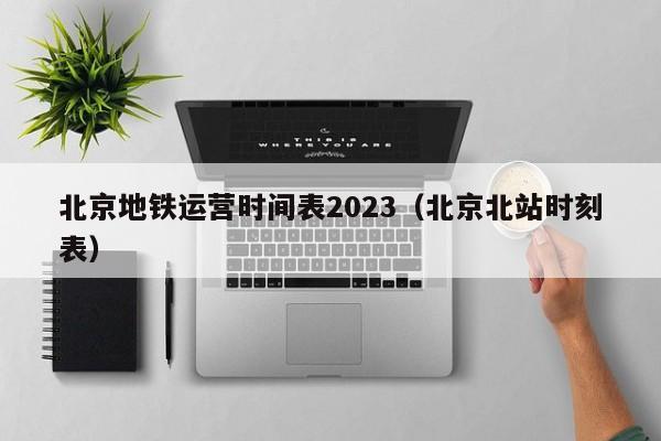 北京地铁运营时间表2023（北京北站时刻表）