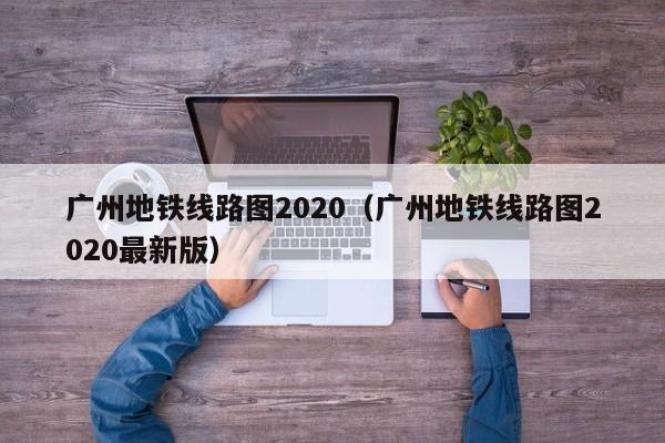 广州地铁线路图2020（广州地铁线路图2020最新版）