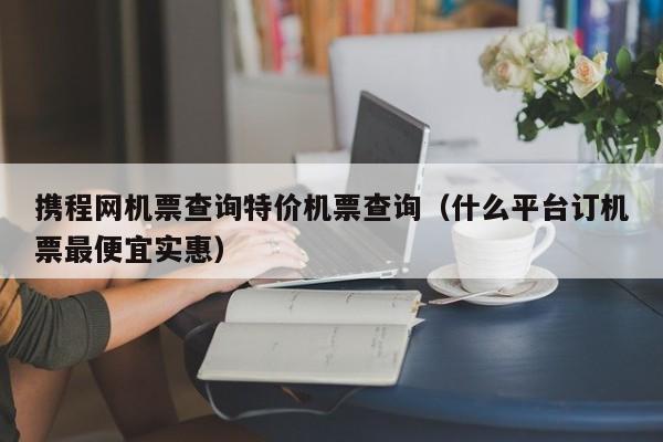 携程网机票查询特价机票查询（什么平台订机票最便宜实惠）