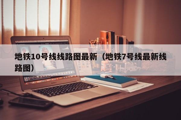 地铁10号线线路图最新（地铁7号线最新线路图）