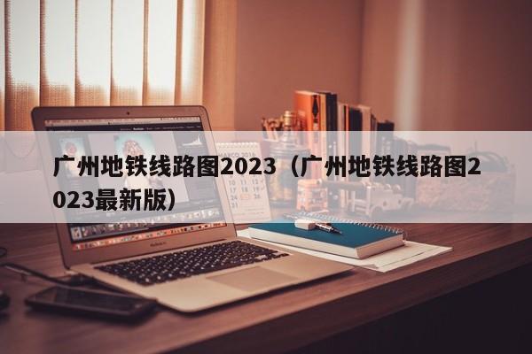 广州地铁线路图2023（广州地铁线路图2023最新版）