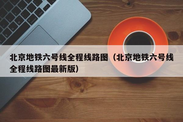 北京地铁六号线全程线路图（北京地铁六号线全程线路图最新版）