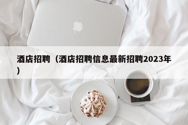 酒店招聘（酒店招聘信息最新招聘2023年）