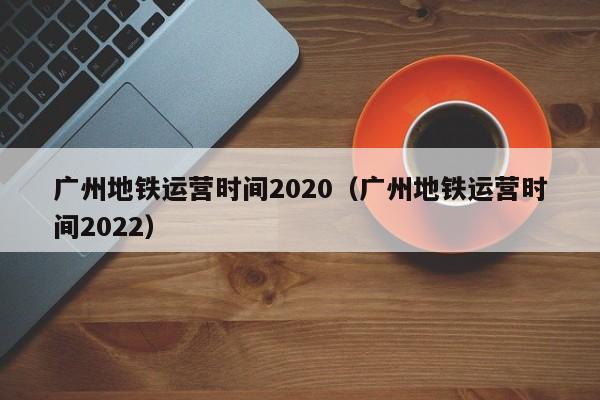 广州地铁运营时间2020（广州地铁运营时间2022）