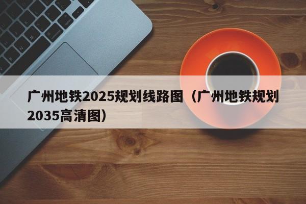 广州地铁2025规划线路图（广州地铁规划2035高清图）