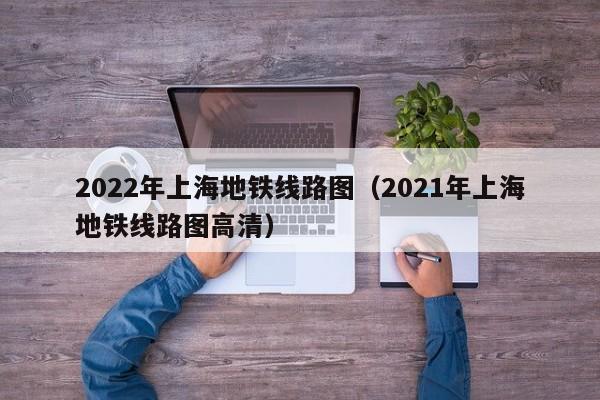 2022年上海地铁线路图（2021年上海地铁线路图高清）