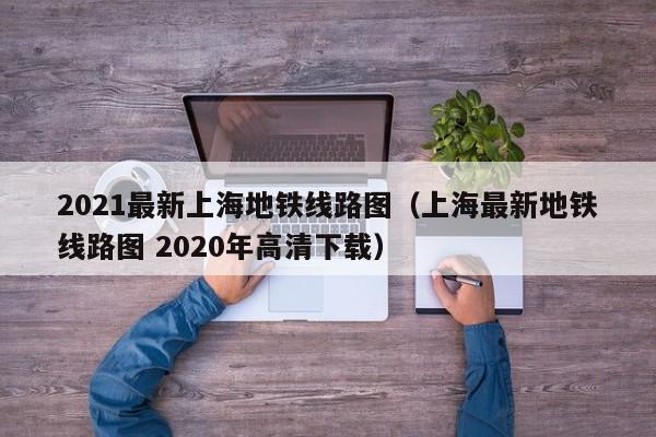 2021最新上海地铁线路图（上海最新地铁线路图 2020年高清下载）