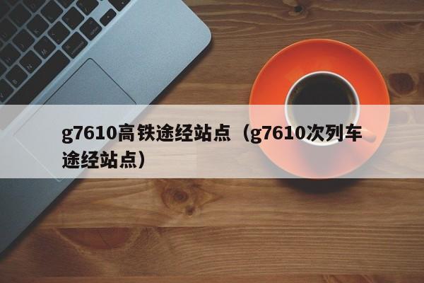 g7610高铁途经站点（g7610次列车途经站点）